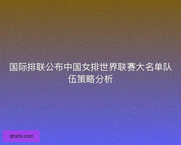 国际排联公布中国女排世界联赛大名单队伍策略分析
