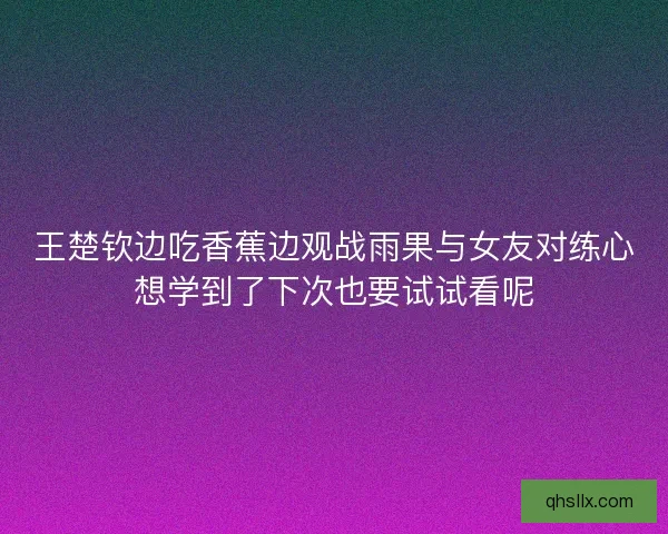 王楚钦边吃香蕉边观战雨果与女友对练心想学到了下次也要试试看呢