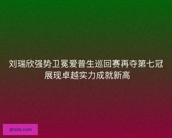 刘瑞欣强势卫冕爱普生巡回赛再夺第七冠 展现卓越实力成就新高