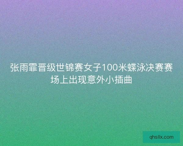 张雨霏晋级世锦赛女子100米蝶泳决赛赛场上出现意外小插曲