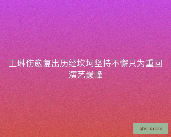王琳伤愈复出历经坎坷坚持不懈只为重回演艺巅峰