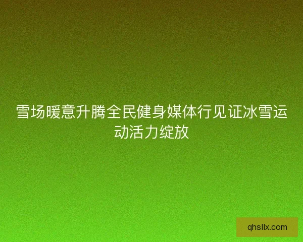 雪场暖意升腾全民健身媒体行见证冰雪运动活力绽放