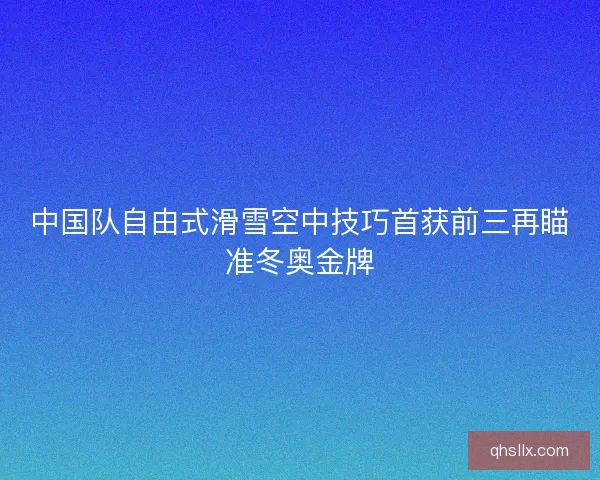 中国队自由式滑雪空中技巧首获前三再瞄准冬奥金牌