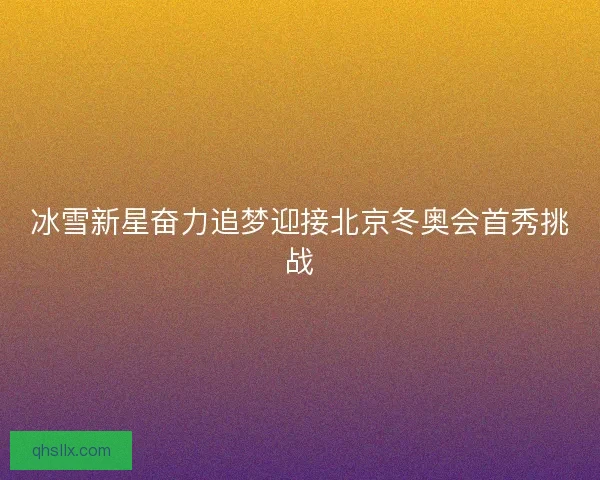 冰雪新星奋力追梦迎接北京冬奥会首秀挑战